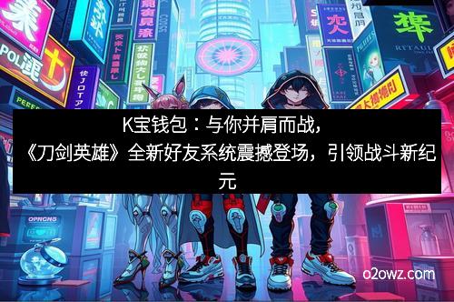 K宝钱包：与你并肩而战，《刀剑英雄》全新好友系统震撼登场，引领战斗新纪元